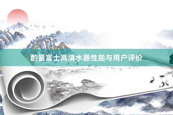 酌量富士高清水器性能与用户评价